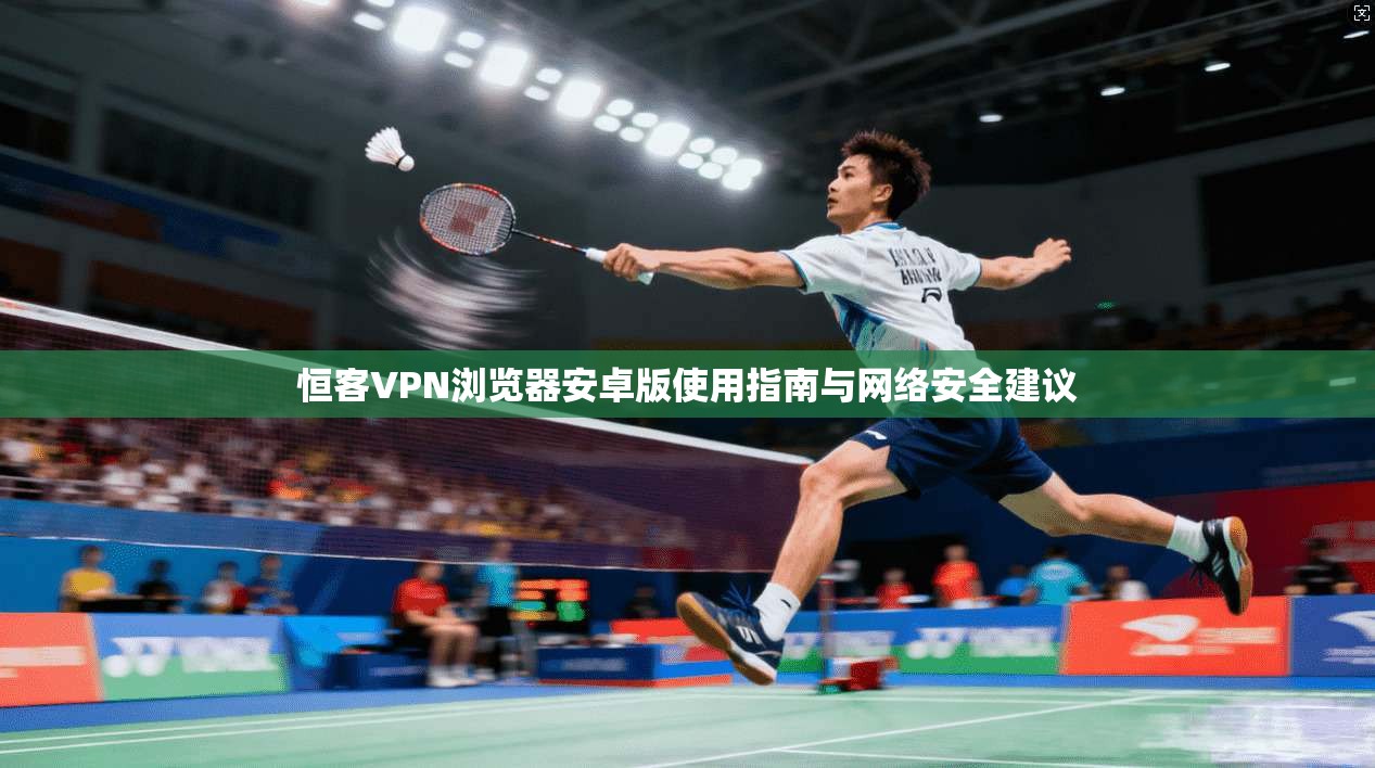 恒客VPN浏览器安卓版使用指南与网络安全建议