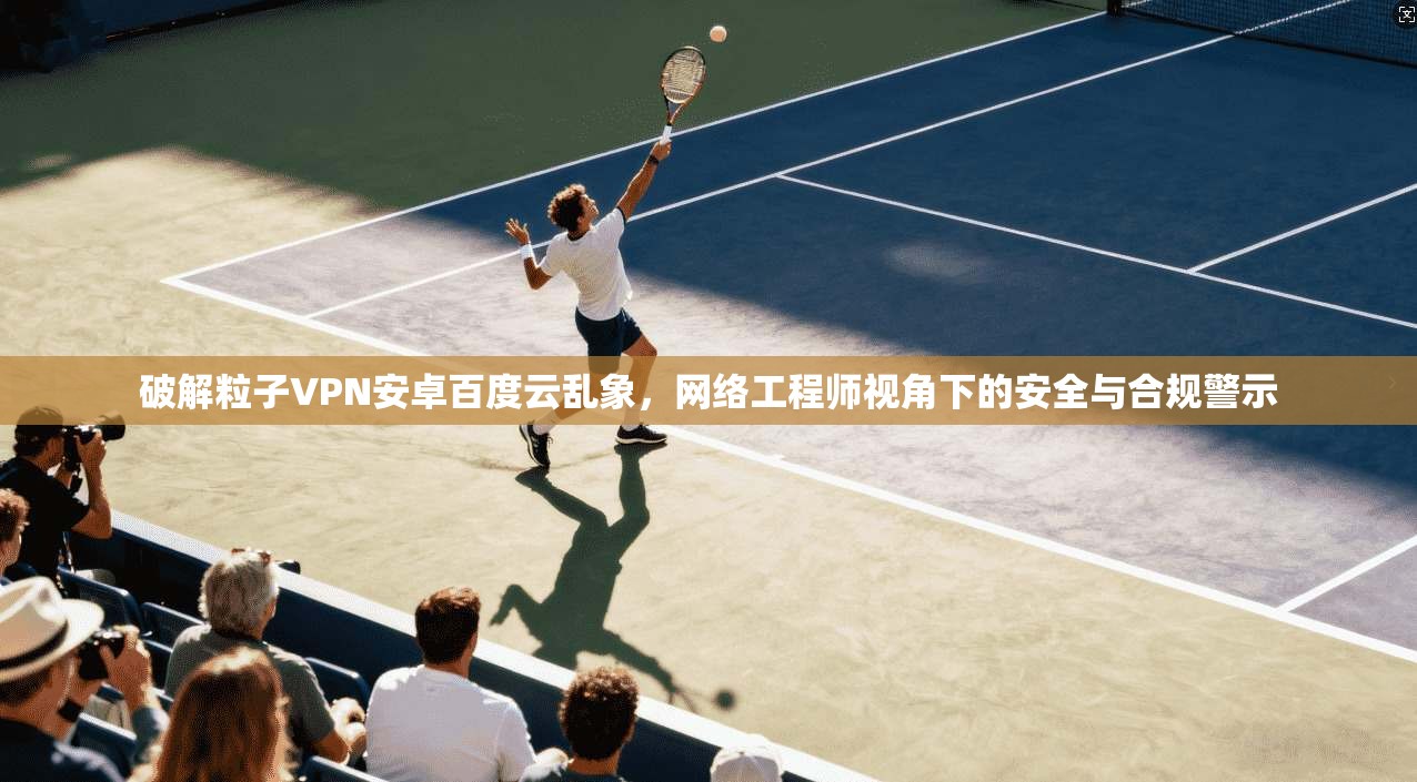 破解粒子VPN安卓百度云乱象,网络工程师视角下的安全与合规警示