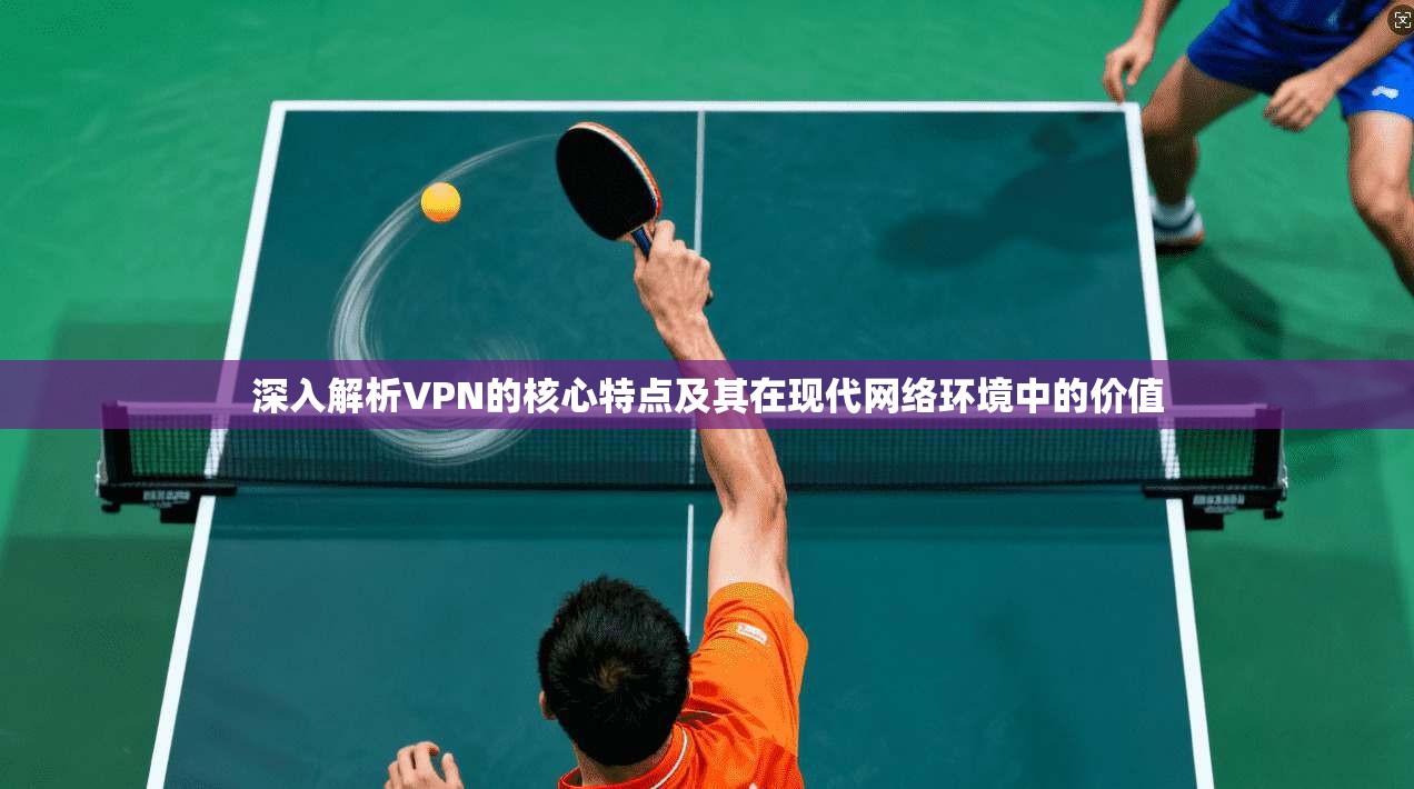 深入解析VPN的核心特点及其在现代网络环境中的价值