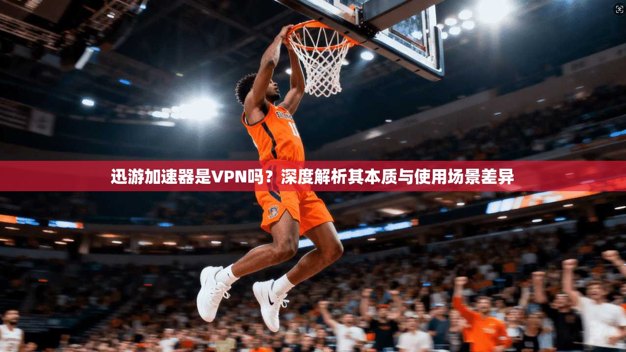 迅游加速器是VPN吗?深度解析其本质与使用场景差异