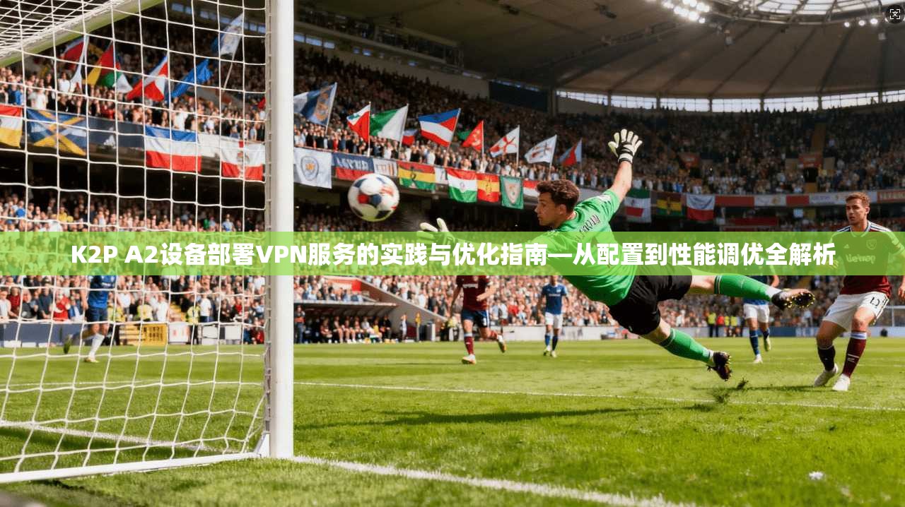 K2P A2设备部署VPN服务的实践与优化指南—从配置到性能调优全解析