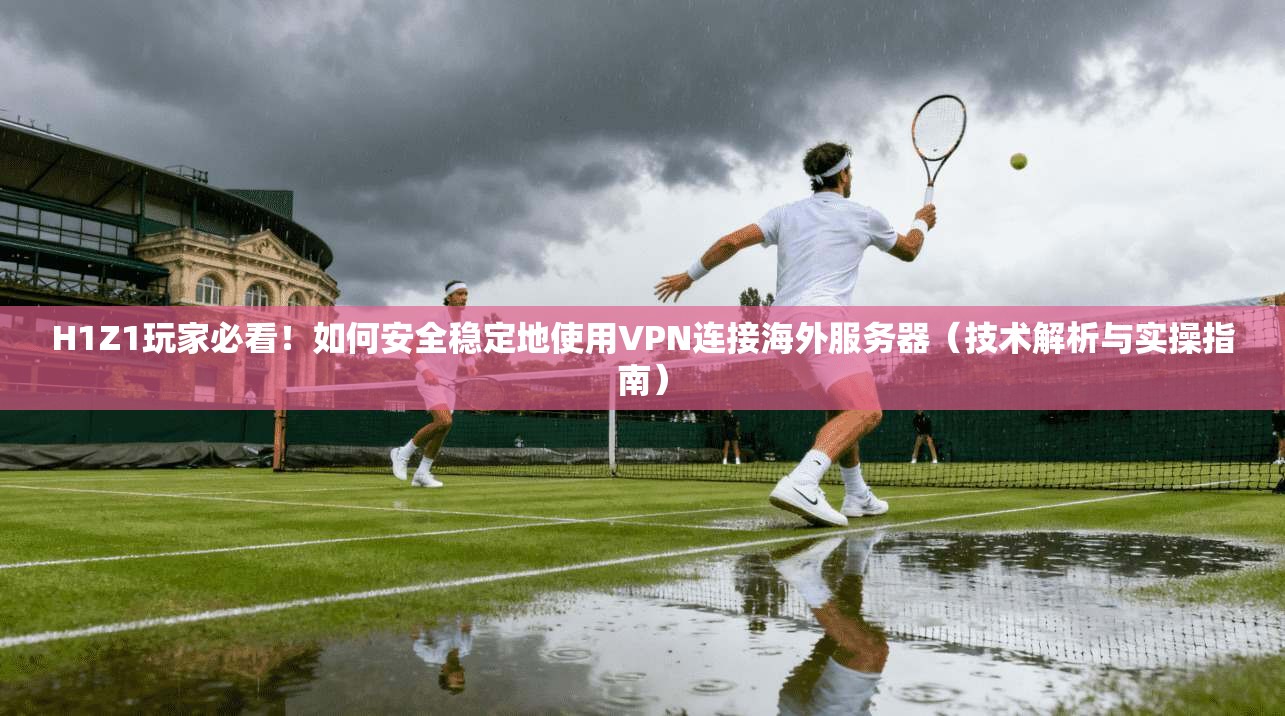H1Z1玩家必看！如何安全稳定地使用VPN连接海外服务器（技术解析与实操指南）