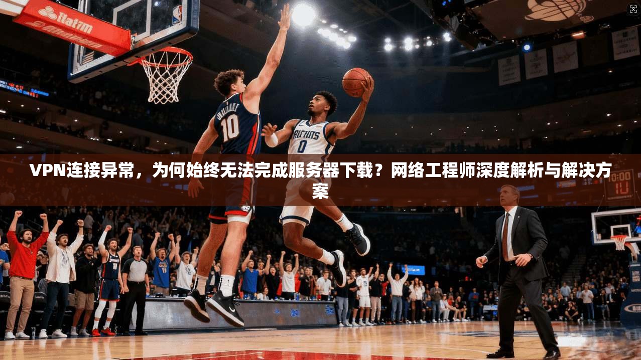 VPN连接异常,为何始终无法完成服务器下载?网络工程师深度解析与解决方案