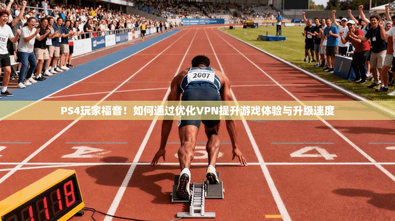 PS4玩家福音！如何通过优化VPN提升游戏体验与升级速度