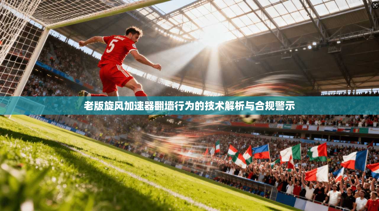 老版旋风加速器翻墙行为的技术解析与合规警示