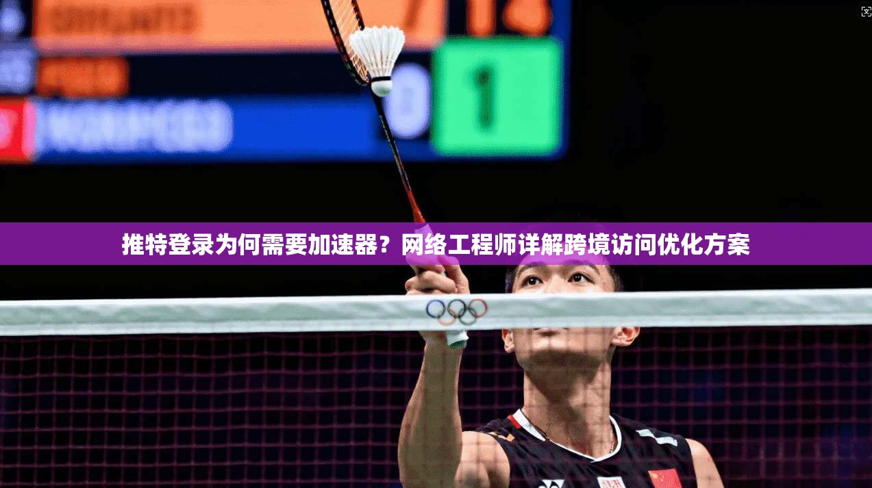 推特登录为何需要加速器？网络工程师详解跨境访问优化方案