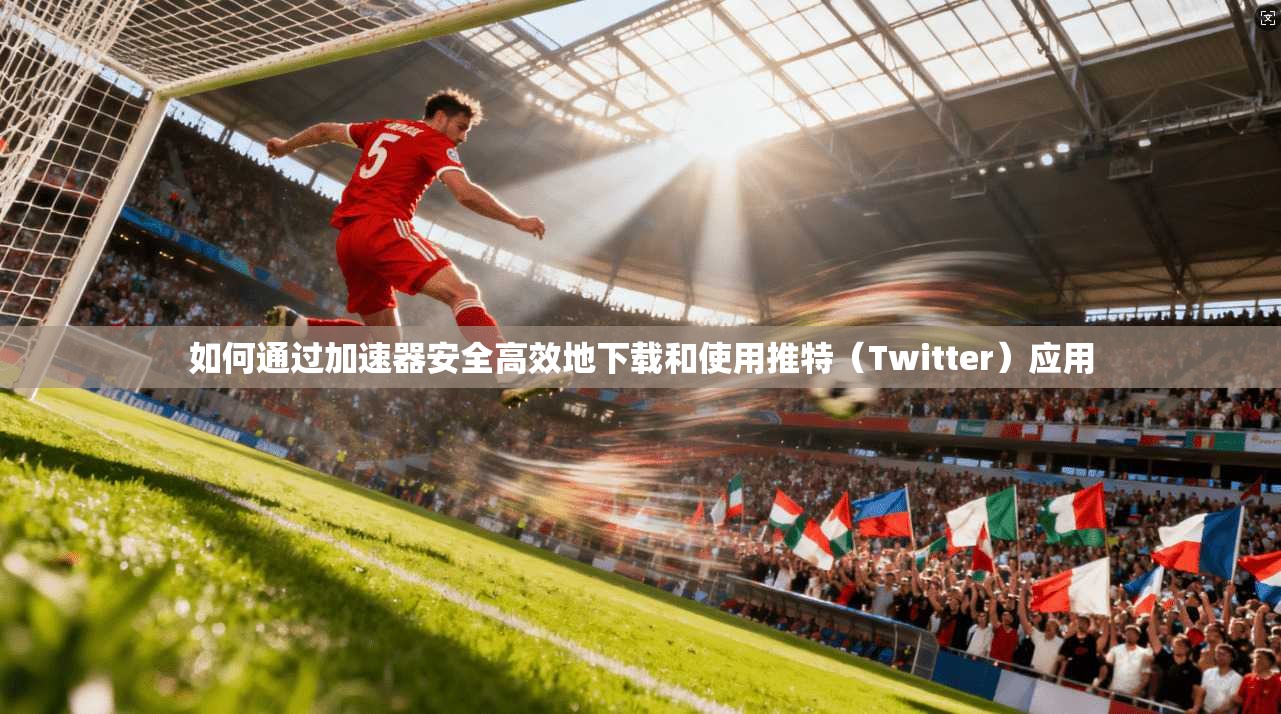 如何通过加速器安全高效地下载和使用推特（Twitter）应用