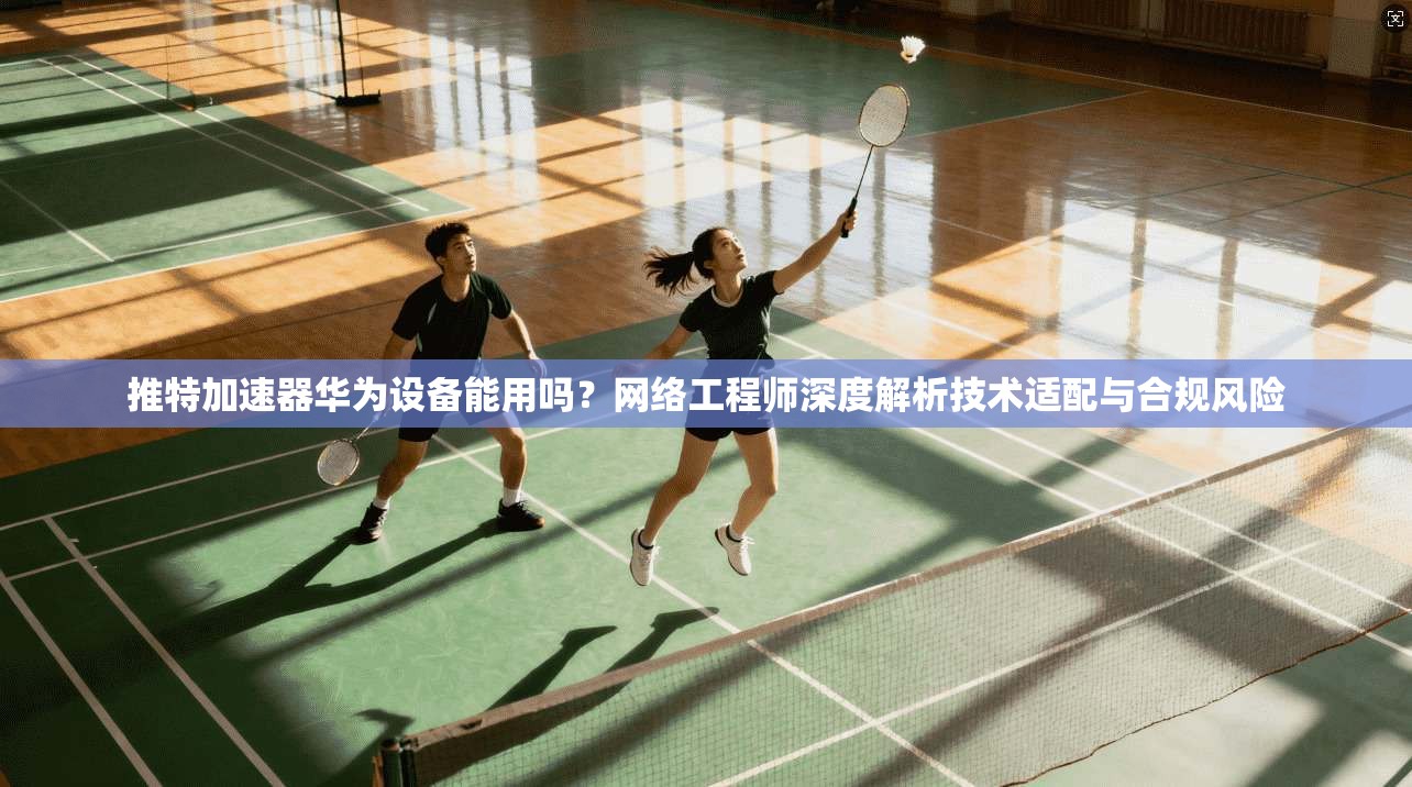 推特加速器华为设备能用吗？网络工程师深度解析技术适配与合规风险