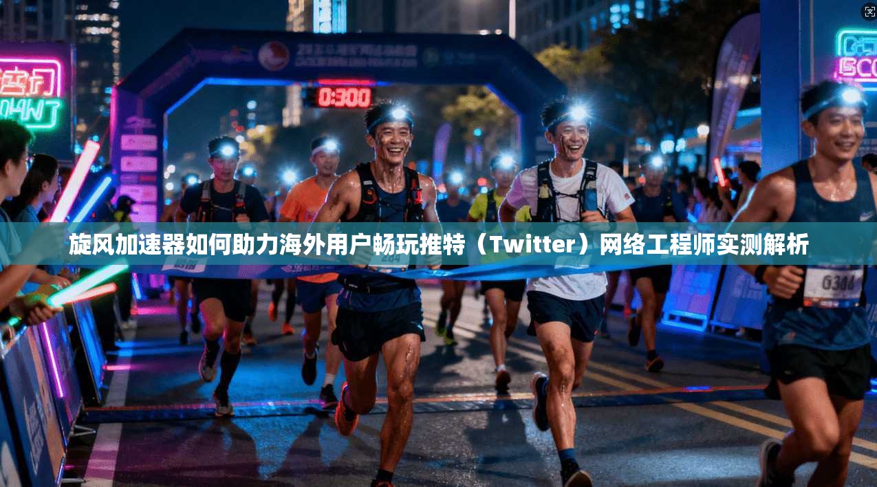 旋风加速器如何助力海外用户畅玩推特(Twitter)网络工程师实测解析