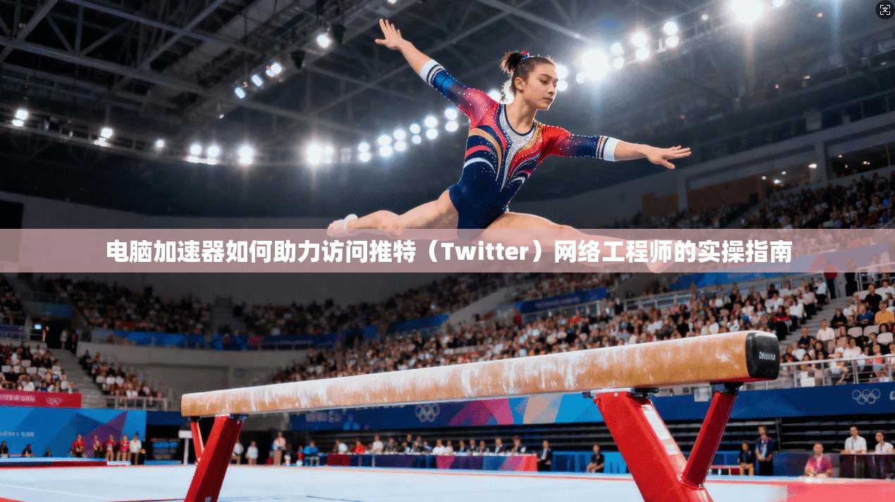 电脑加速器如何助力访问推特（Twitter）网络工程师的实操指南