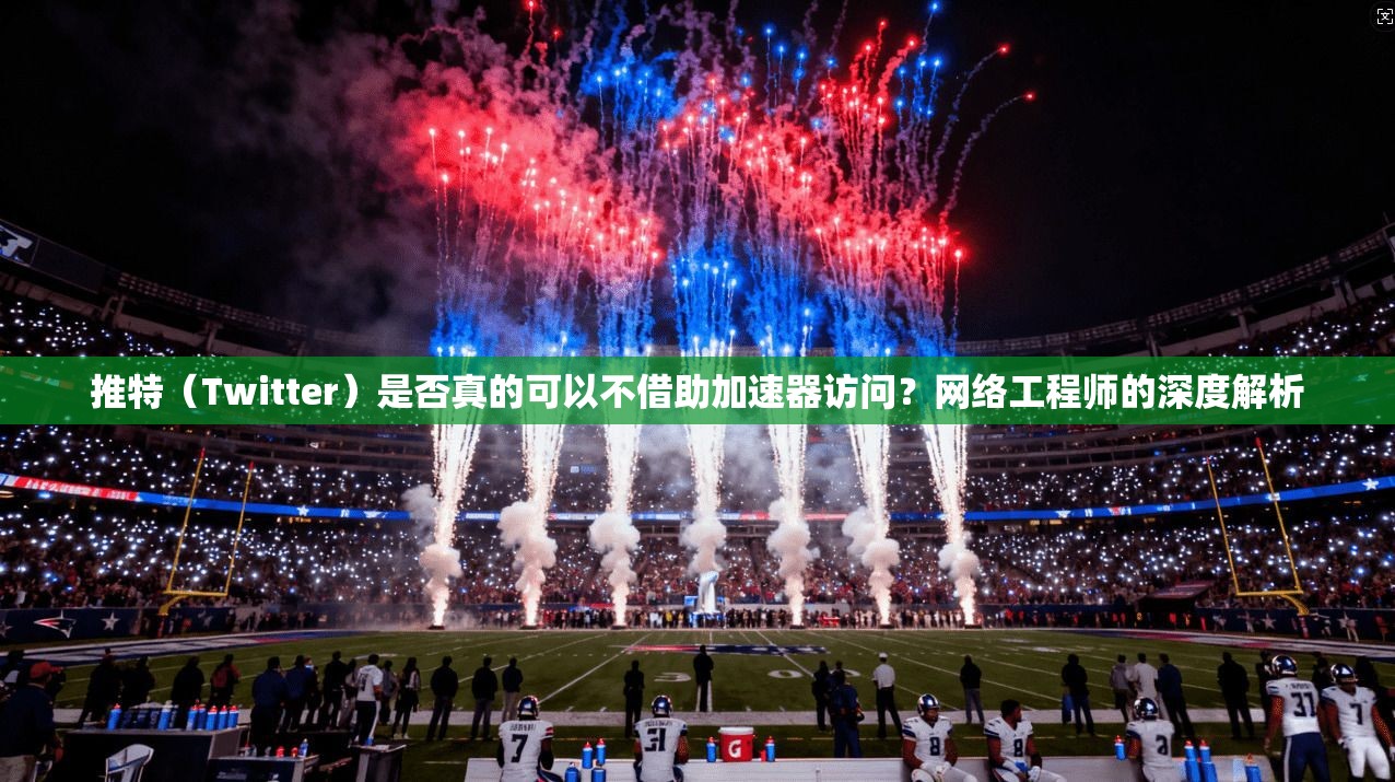 推特（Twitter）是否真的可以不借助加速器访问？网络工程师的深度解析
