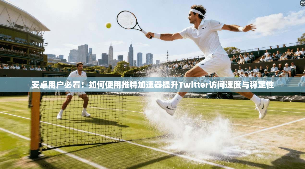 安卓用户必看！如何使用推特加速器提升Twitter访问速度与稳定性