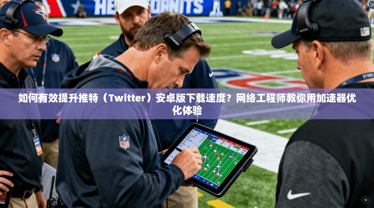 如何有效提升推特（Twitter）安卓版下载速度？网络工程师教你用加速器优化体验