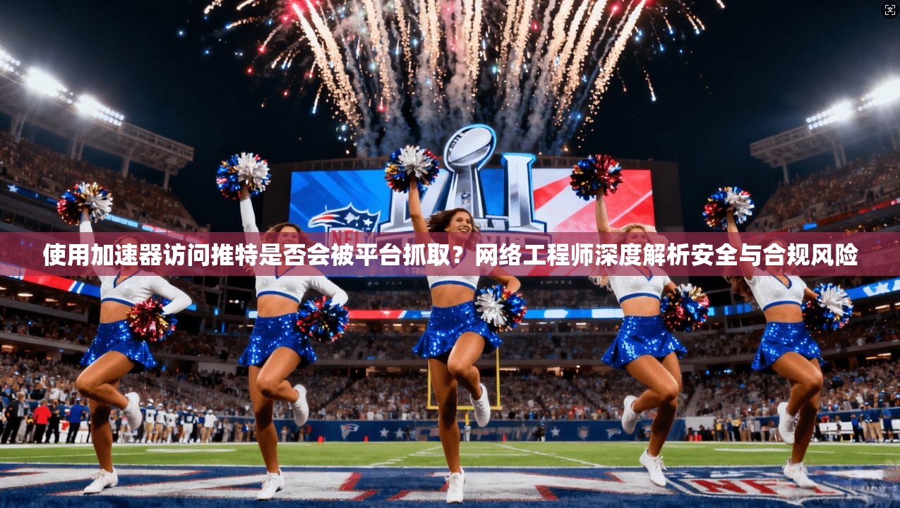 使用加速器访问推特是否会被平台抓取？网络工程师深度解析安全与合规风险