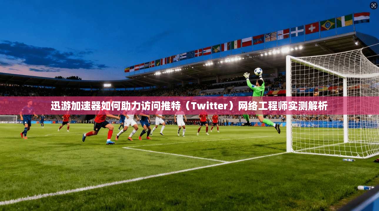 迅游加速器如何助力访问推特（Twitter）网络工程师实测解析