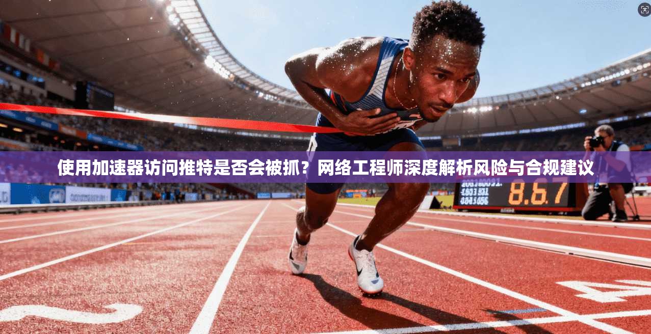 使用加速器访问推特是否会被抓？网络工程师深度解析风险与合规建议