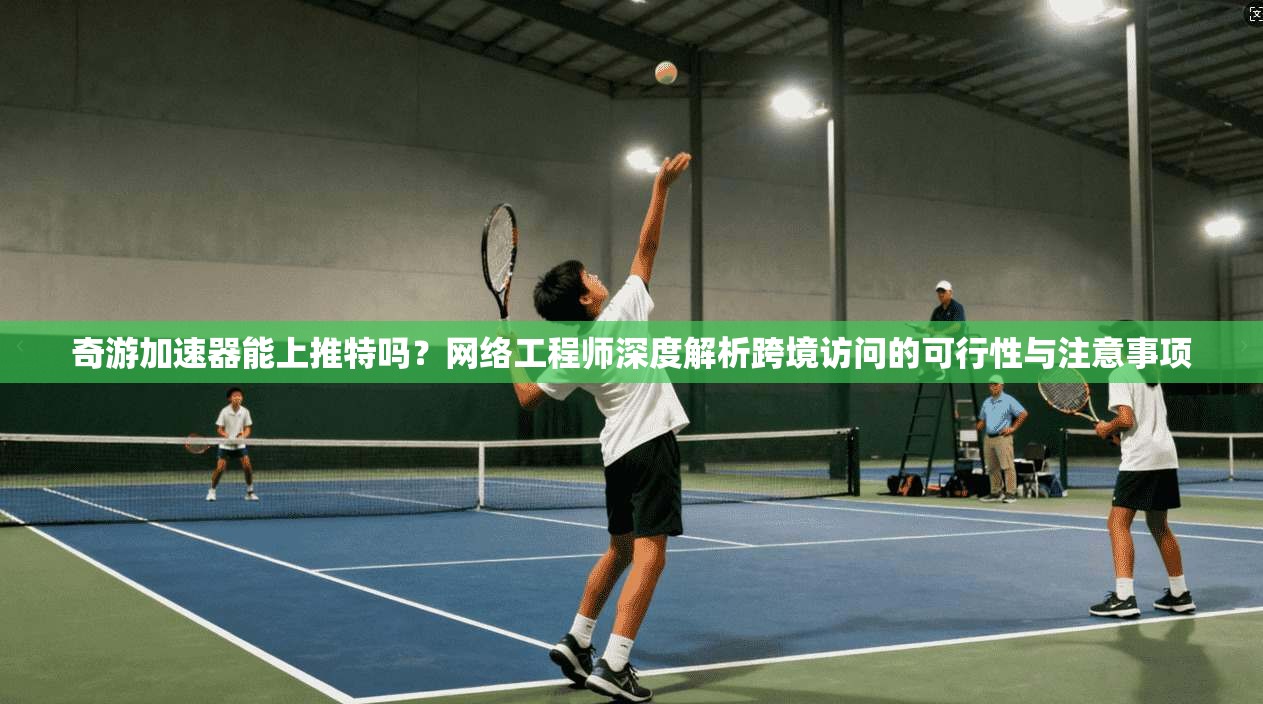 奇游加速器能上推特吗？网络工程师深度解析跨境访问的可行性与注意事项