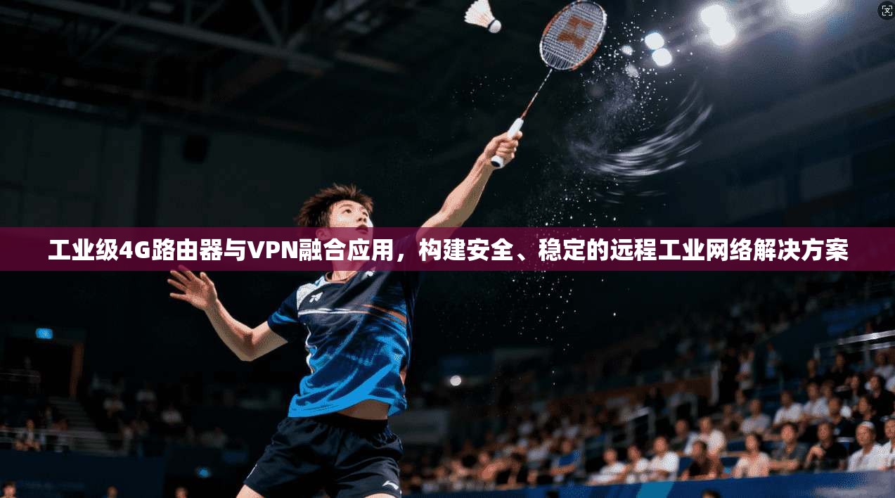 工业级4G路由器与VPN融合应用，构建安全、稳定的远程工业网络解决方案