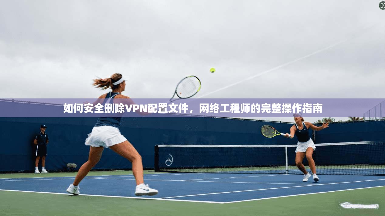如何安全删除VPN配置文件，网络工程师的完整操作指南