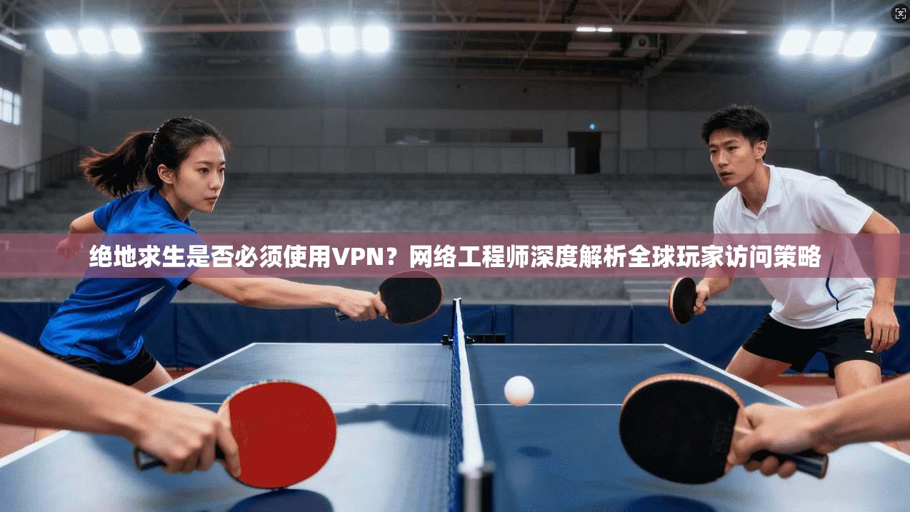 绝地求生是否必须使用VPN？网络工程师深度解析全球玩家访问策略