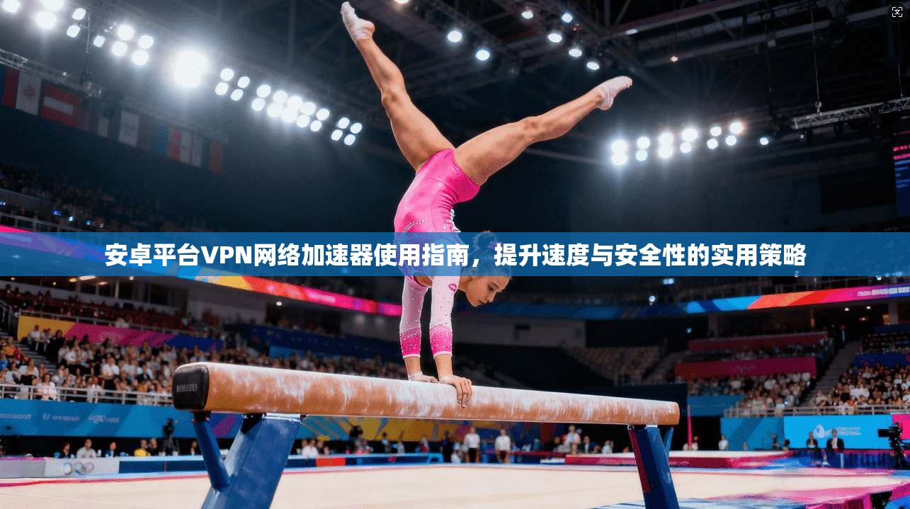安卓平台VPN网络加速器使用指南，提升速度与安全性的实用策略