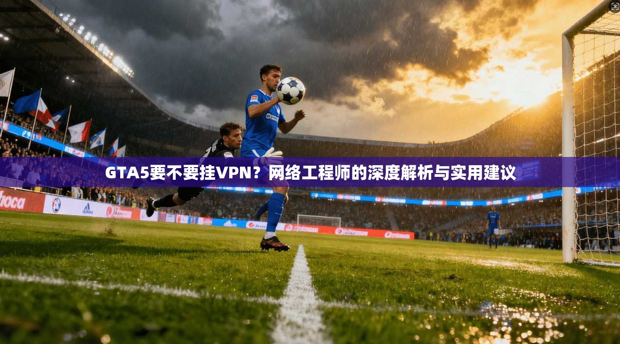 GTA5要不要挂VPN？网络工程师的深度解析与实用建议