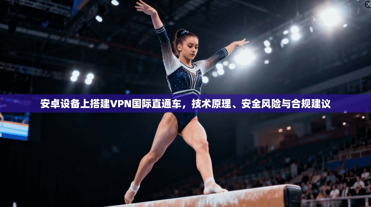 安卓设备上搭建VPN国际直通车，技术原理、安全风险与合规建议