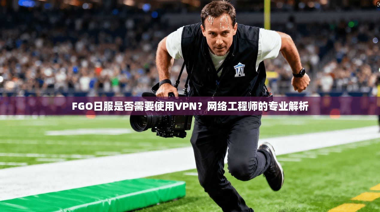 FGO日服是否需要使用VPN?网络工程师的专业解析