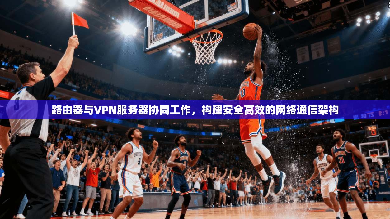 路由器与VPN服务器协同工作，构建安全高效的网络通信架构