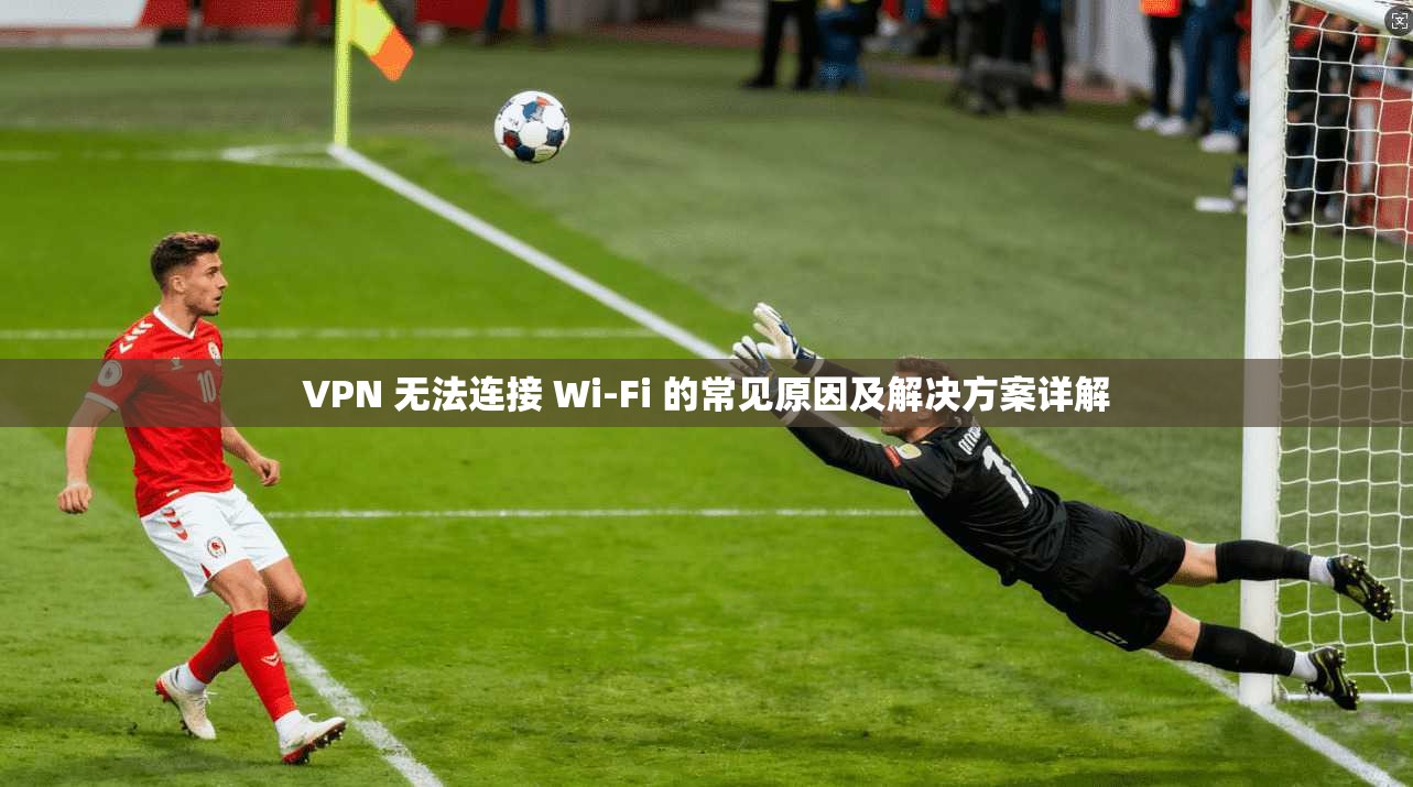 VPN 无法连接 Wi-Fi 的常见原因及解决方案详解