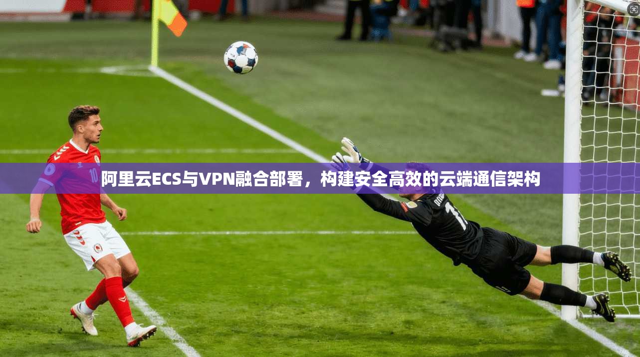 阿里云ECS与VPN融合部署，构建安全高效的云端通信架构