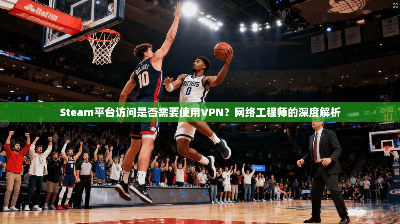 Steam平台访问是否需要使用VPN?网络工程师的深度解析