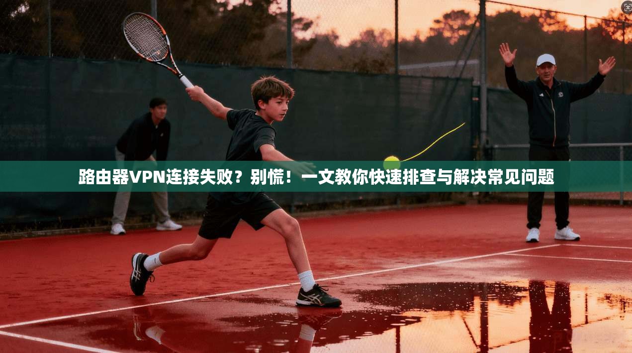 路由器VPN连接失败?别慌!一文教你快速排查与解决常见问题