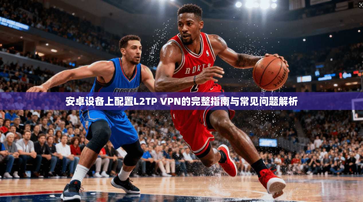 安卓设备上配置L2TP VPN的完整指南与常见问题解析