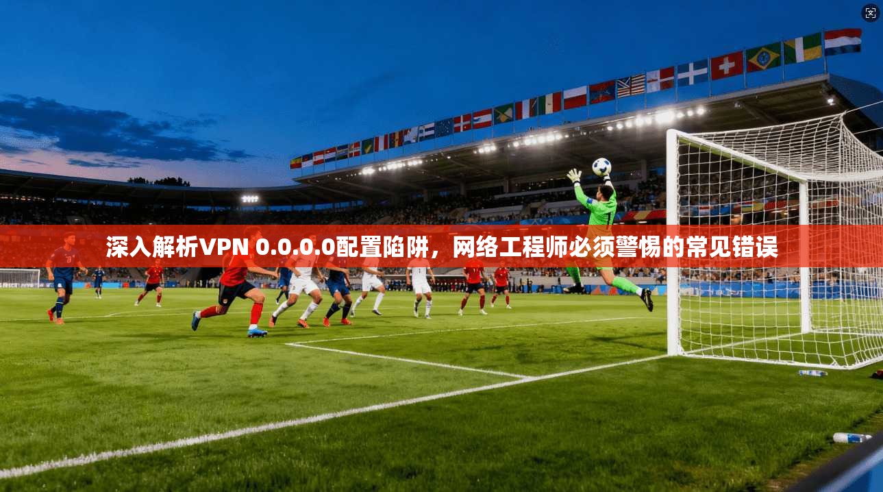 深入解析VPN 0.0.0.0配置陷阱，网络工程师必须警惕的常见错误