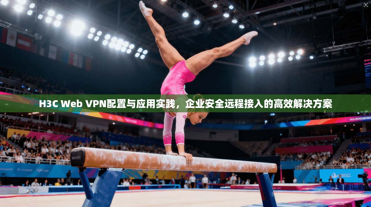 H3C Web VPN配置与应用实践，企业安全远程接入的高效解决方案