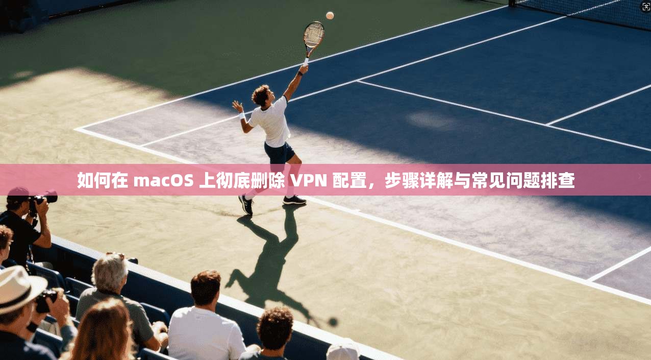 如何在 macOS 上彻底删除 VPN 配置,步骤详解与常见问题排查