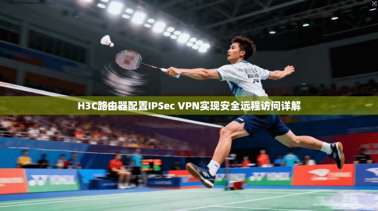 H3C路由器配置IPSec VPN实现安全远程访问详解