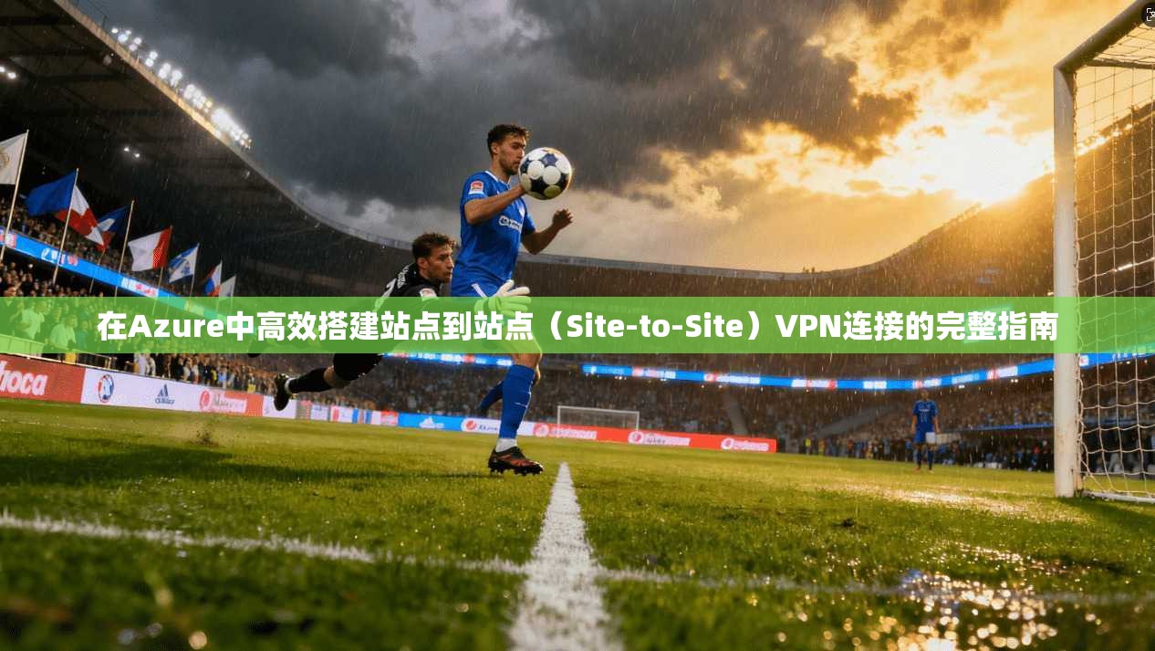 在Azure中高效搭建站点到站点（Site-to-Site）VPN连接的完整指南
