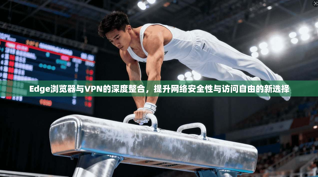 Edge浏览器与VPN的深度整合，提升网络安全性与访问自由的新选择