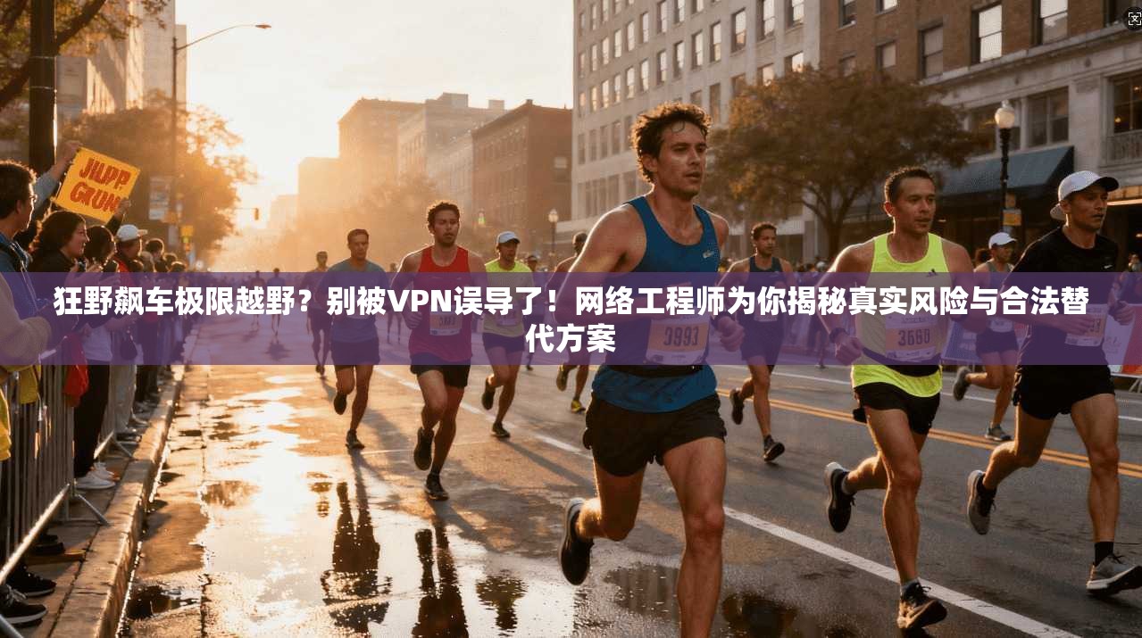 狂野飙车极限越野？别被VPN误导了！网络工程师为你揭秘真实风险与合法替代方案