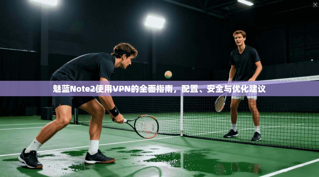 魅蓝Note2使用VPN的全面指南，配置、安全与优化建议