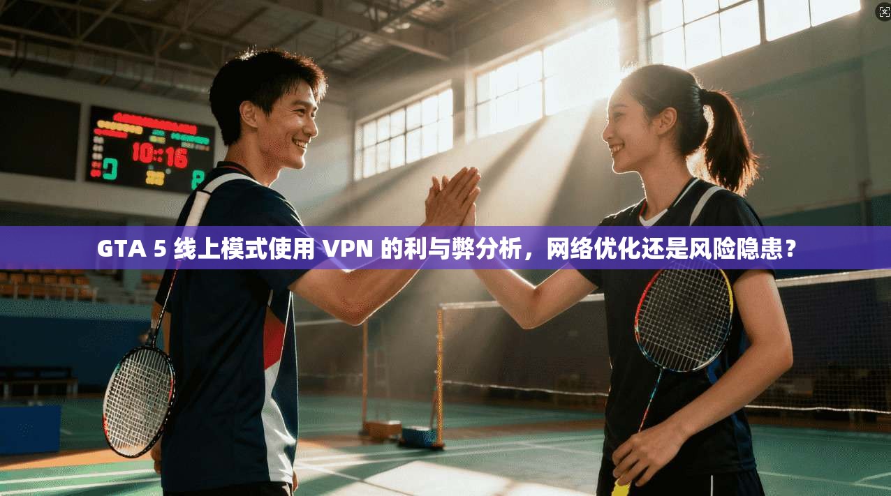 GTA 5 线上模式使用 VPN 的利与弊分析，网络优化还是风险隐患？