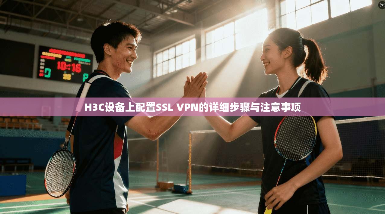 H3C设备上配置SSL VPN的详细步骤与注意事项