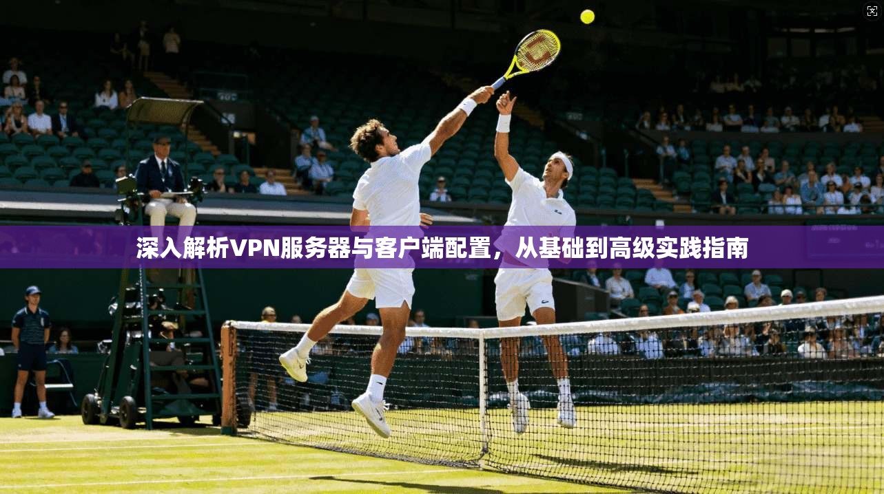 深入解析VPN服务器与客户端配置,从基础到高级实践指南