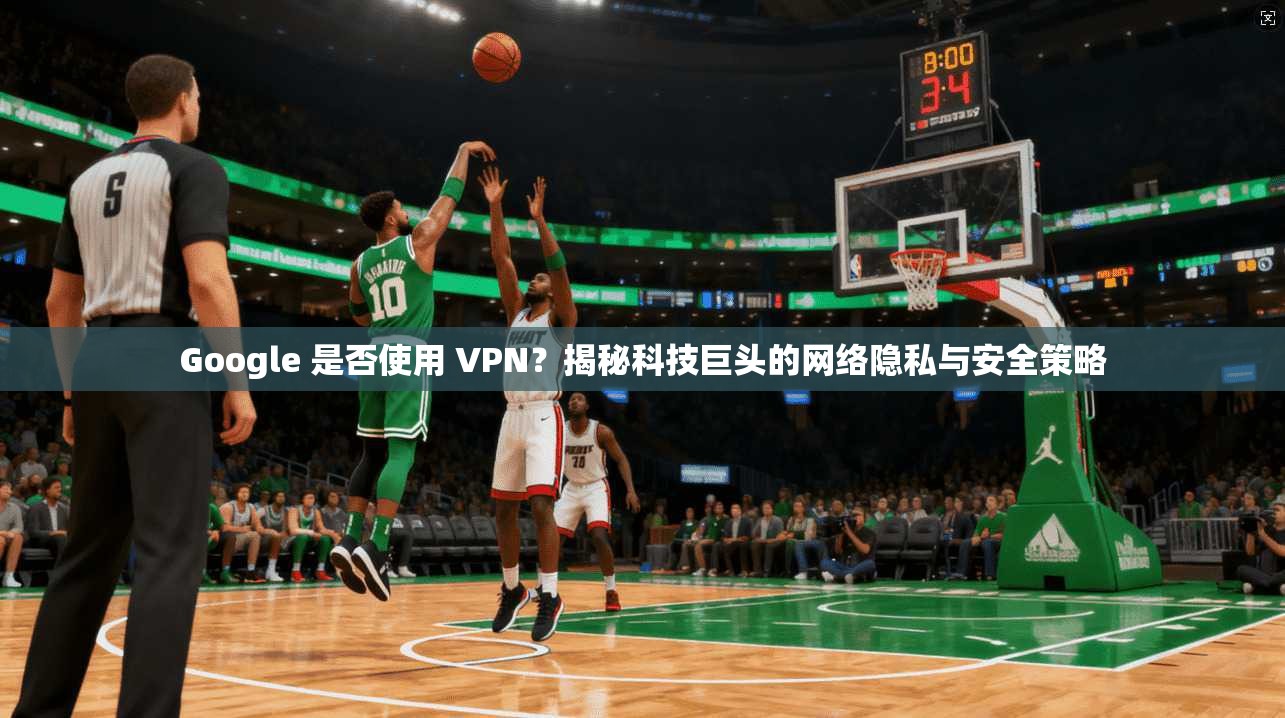 Google 是否使用 VPN?揭秘科技巨头的网络隐私与安全策略